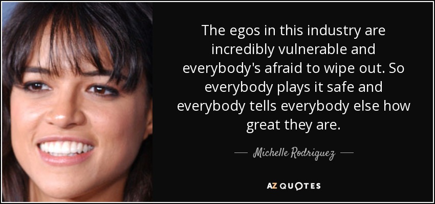 The egos in this industry are incredibly vulnerable and everybody's afraid to wipe out. So everybody plays it safe and everybody tells everybody else how great they are. - Michelle Rodriguez