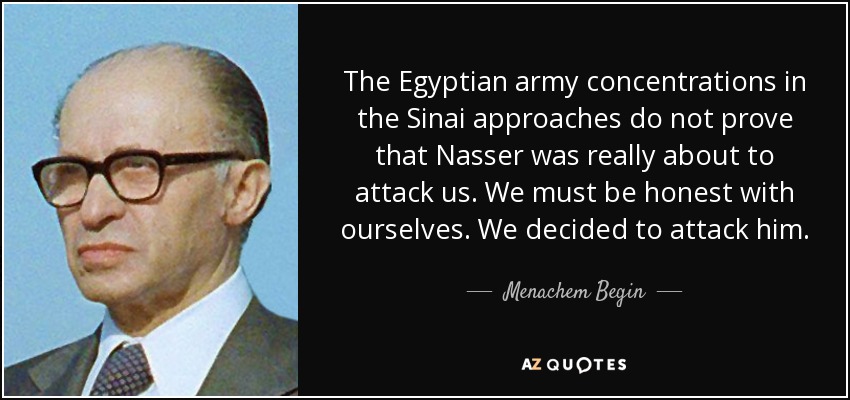 The Egyptian army concentrations in the Sinai approaches do not prove that Nasser was really about to attack us. We must be honest with ourselves. We decided to attack him. - Menachem Begin