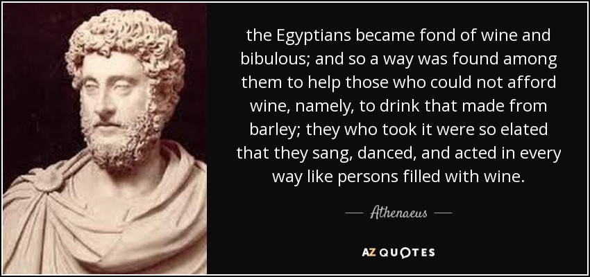 the Egyptians became fond of wine and bibulous; and so a way was found among them to help those who could not afford wine, namely, to drink that made from barley; they who took it were so elated that they sang, danced, and acted in every way like persons filled with wine. - Athenaeus