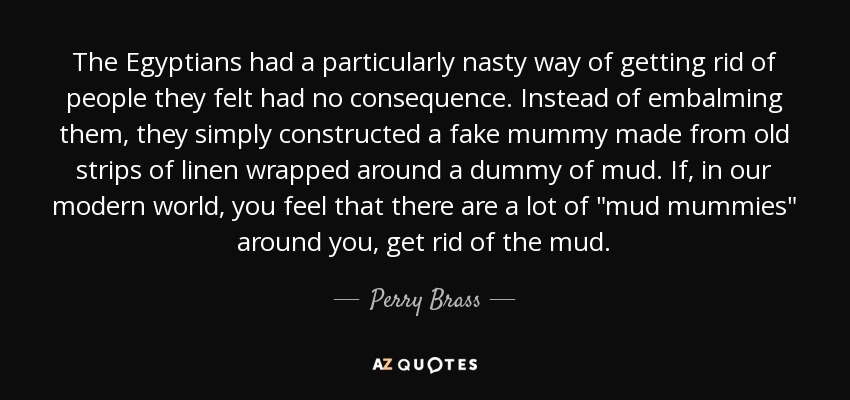 The Egyptians had a particularly nasty way of getting rid of people they felt had no consequence. Instead of embalming them, they simply constructed a fake mummy made from old strips of linen wrapped around a dummy of mud. If, in our modern world, you feel that there are a lot of 