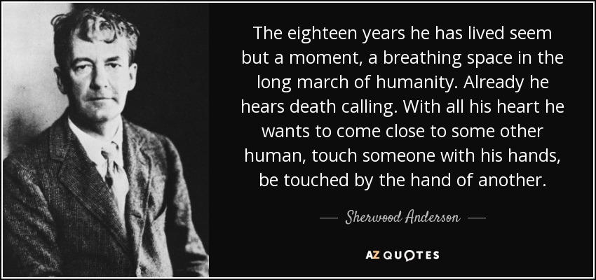 The eighteen years he has lived seem but a moment, a breathing space in the long march of humanity. Already he hears death calling. With all his heart he wants to come close to some other human, touch someone with his hands, be touched by the hand of another. - Sherwood Anderson