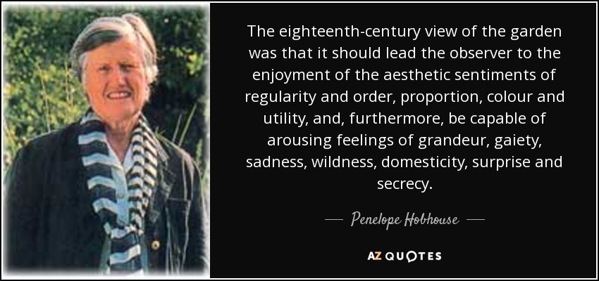 The eighteenth-century view of the garden was that it should lead the observer to the enjoyment of the aesthetic sentiments of regularity and order, proportion, colour and utility, and, furthermore, be capable of arousing feelings of grandeur, gaiety, sadness, wildness, domesticity, surprise and secrecy. - Penelope Hobhouse