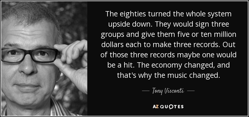 The eighties turned the whole system upside down. They would sign three groups and give them five or ten million dollars each to make three records. Out of those three records maybe one would be a hit. The economy changed, and that's why the music changed. - Tony Visconti