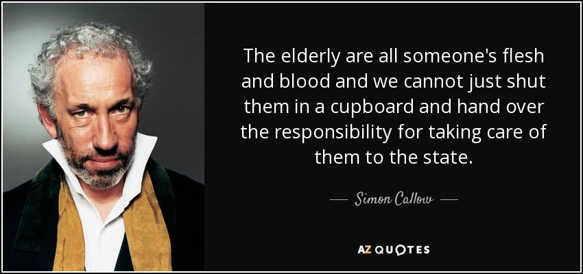 The elderly are all someone's flesh and blood and we cannot just shut them in a cupboard and hand over the responsibility for taking care of them to the state. - Simon Callow