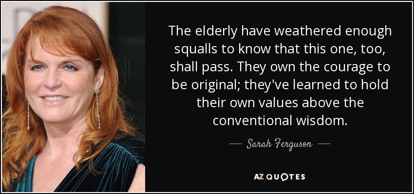 The elderly have weathered enough squalls to know that this one, too, shall pass. They own the courage to be original; they've learned to hold their own values above the conventional wisdom. - Sarah Ferguson