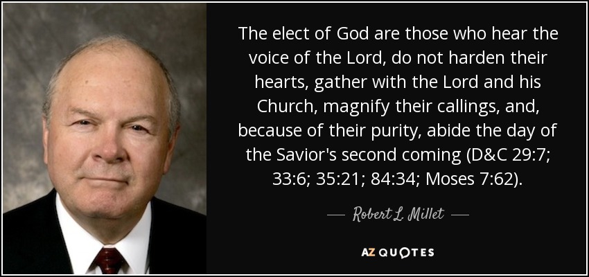 The elect of God are those who hear the voice of the Lord, do not harden their hearts, gather with the Lord and his Church, magnify their callings, and, because of their purity, abide the day of the Savior's second coming (D&C 29:7; 33:6; 35:21; 84:34; Moses 7:62). - Robert L. Millet