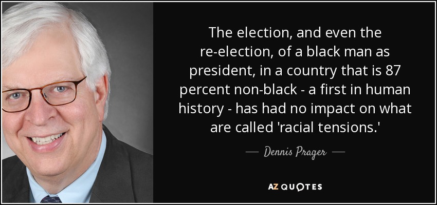 The election, and even the re-election, of a black man as president, in a country that is 87 percent non-black - a first in human history - has had no impact on what are called 'racial tensions.' - Dennis Prager