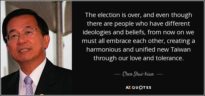 The election is over, and even though there are people who have different ideologies and beliefs, from now on we must all embrace each other, creating a harmonious and unified new Taiwan through our love and tolerance. - Chen Shui-bian