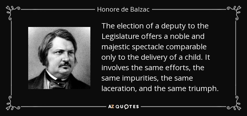 The election of a deputy to the Legislature offers a noble and majestic spectacle comparable only to the delivery of a child. It involves the same efforts, the same impurities, the same laceration, and the same triumph. - Honore de Balzac