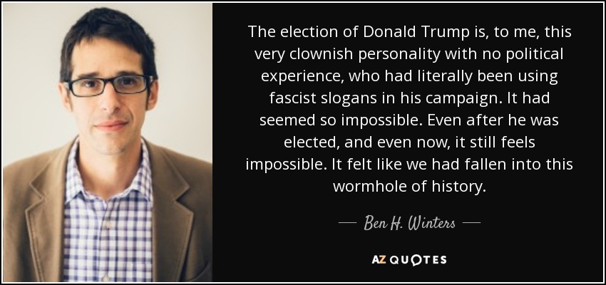 The election of Donald Trump is, to me, this very clownish personality with no political experience, who had literally been using fascist slogans in his campaign. It had seemed so impossible. Even after he was elected, and even now, it still feels impossible. It felt like we had fallen into this wormhole of history. - Ben H. Winters