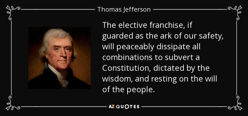 The elective franchise, if guarded as the ark of our safety, will peaceably dissipate all combinations to subvert a Constitution, dictated by the wisdom, and resting on the will of the people. - Thomas Jefferson