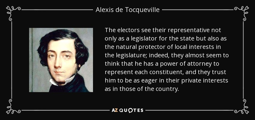 The electors see their representative not only as a legislator for the state but also as the natural protector of local interests in the legislature; indeed, they almost seem to think that he has a power of attorney to represent each constituent, and they trust him to be as eager in their private interests as in those of the country. - Alexis de Tocqueville