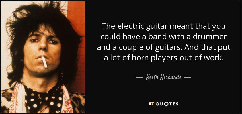 The electric guitar meant that you could have a band with a drummer and a couple of guitars. And that put a lot of horn players out of work. - Keith Richards