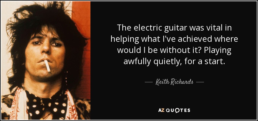 The electric guitar was vital in helping what I've achieved where would I be without it? Playing awfully quietly, for a start. - Keith Richards