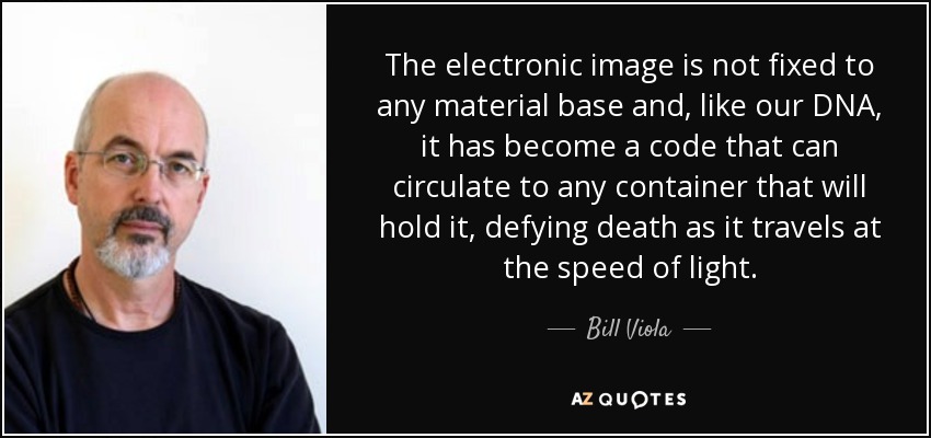 The electronic image is not fixed to any material base and, like our DNA, it has become a code that can circulate to any container that will hold it, defying death as it travels at the speed of light. - Bill Viola