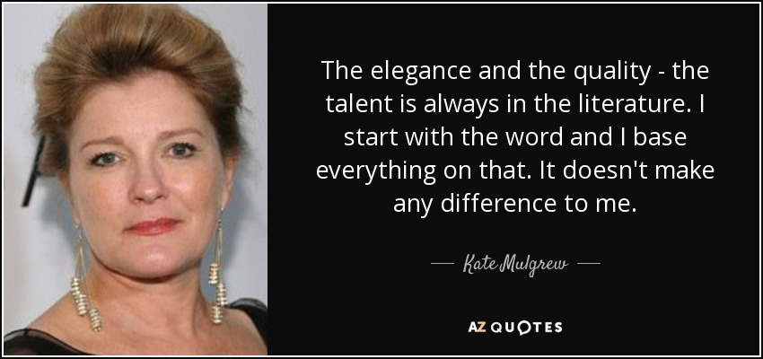 The elegance and the quality - the talent is always in the literature. I start with the word and I base everything on that. It doesn't make any difference to me. - Kate Mulgrew