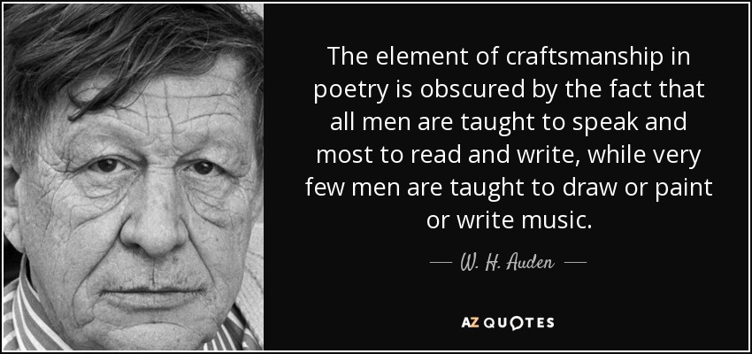 The element of craftsmanship in poetry is obscured by the fact that all men are taught to speak and most to read and write, while very few men are taught to draw or paint or write music. - W. H. Auden