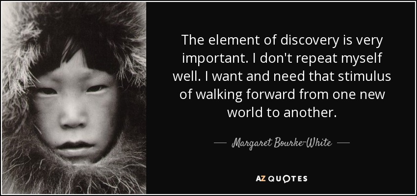 The element of discovery is very important. I don't repeat myself well. I want and need that stimulus of walking forward from one new world to another. - Margaret Bourke-White