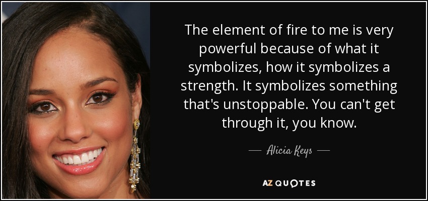 The element of fire to me is very powerful because of what it symbolizes, how it symbolizes a strength. It symbolizes something that's unstoppable. You can't get through it, you know. - Alicia Keys