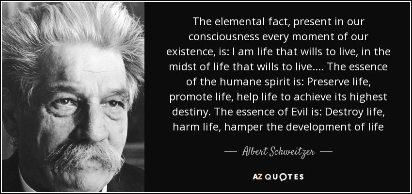 The elemental fact, present in our consciousness every moment of our existence, is: I am life that wills to live, in the midst of life that wills to live.... The essence of the humane spirit is: Preserve life, promote life, help life to achieve its highest destiny. The essence of Evil is: Destroy life, harm life, hamper the development of life - Albert Schweitzer