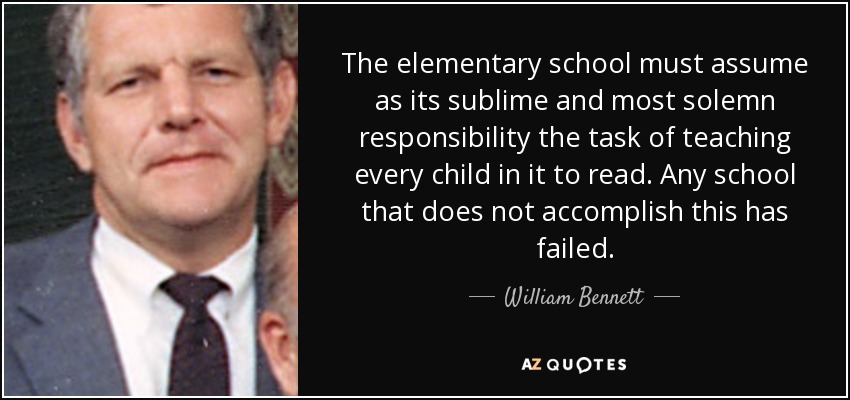 The elementary school must assume as its sublime and most solemn responsibility the task of teaching every child in it to read. Any school that does not accomplish this has failed. - William Bennett
