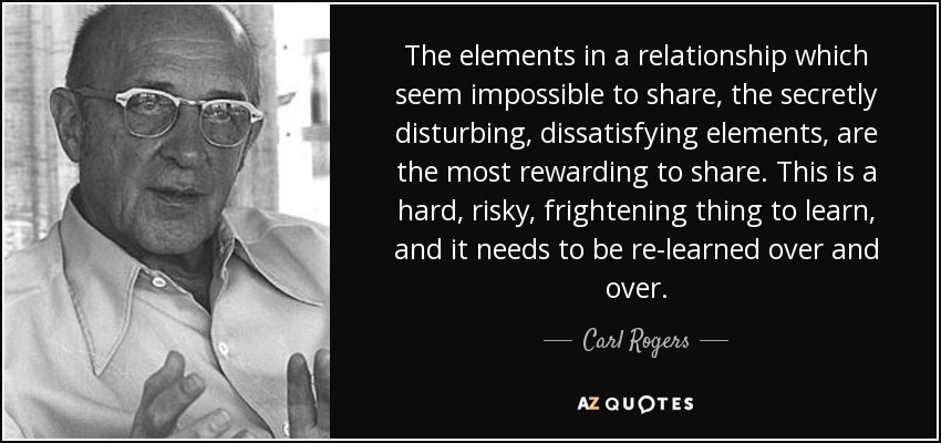 The elements in a relationship which seem impossible to share, the secretly disturbing, dissatisfying elements, are the most rewarding to share. This is a hard, risky, frightening thing to learn, and it needs to be re-learned over and over. - Carl Rogers