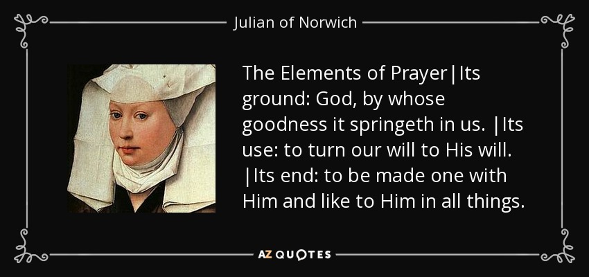The Elements of Prayer|Its ground: God, by whose goodness it springeth in us. |Its use: to turn our will to His will. |Its end: to be made one with Him and like to Him in all things. - Julian of Norwich