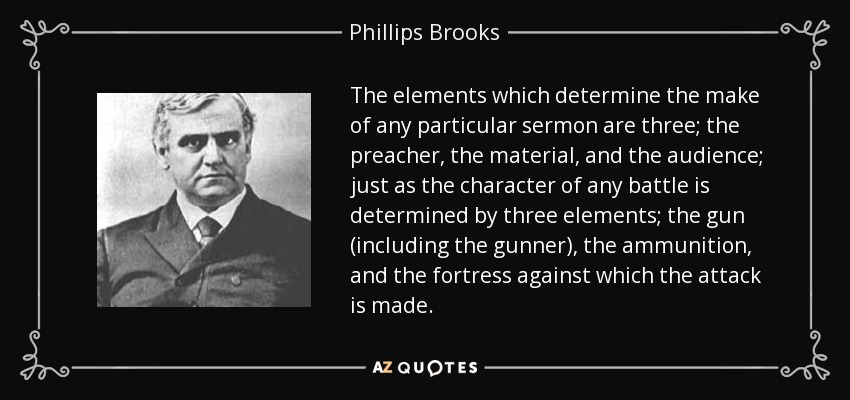 The elements which determine the make of any particular sermon are three; the preacher, the material, and the audience; just as the character of any battle is determined by three elements; the gun (including the gunner), the ammunition, and the fortress against which the attack is made. - Phillips Brooks
