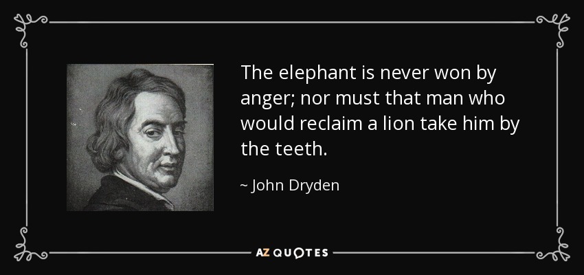 The elephant is never won by anger; nor must that man who would reclaim a lion take him by the teeth. - John Dryden