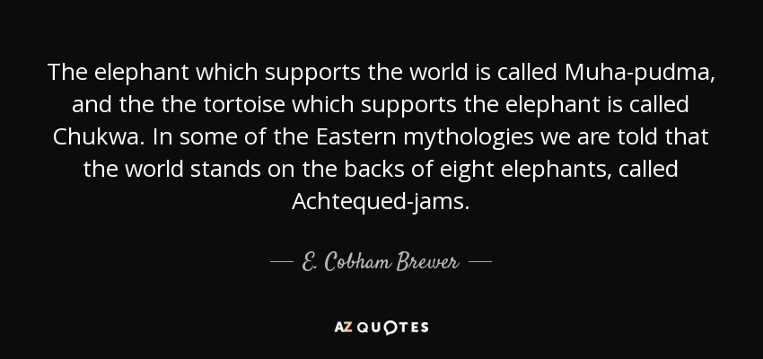 The elephant which supports the world is called Muha-pudma, and the the tortoise which supports the elephant is called Chukwa. In some of the Eastern mythologies we are told that the world stands on the backs of eight elephants, called Achtequed-jams. - E. Cobham Brewer