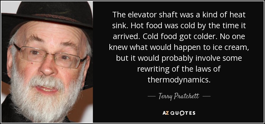 The elevator shaft was a kind of heat sink. Hot food was cold by the time it arrived. Cold food got colder. No one knew what would happen to ice cream, but it would probably involve some rewriting of the laws of thermodynamics. - Terry Pratchett
