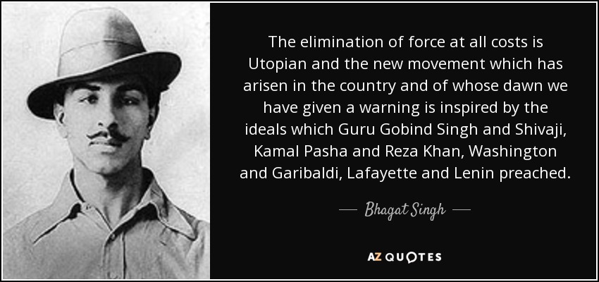 The elimination of force at all costs is Utopian and the new movement which has arisen in the country and of whose dawn we have given a warning is inspired by the ideals which Guru Gobind Singh and Shivaji, Kamal Pasha and Reza Khan, Washington and Garibaldi, Lafayette and Lenin preached. - Bhagat Singh