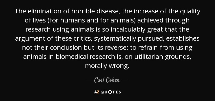 The elimination of horrible disease, the increase of the quality of lives (for humans and for animals) achieved through research using animals is so incalculably great that the argument of these critics, systematically pursued, establishes not their conclusion but its reverse: to refrain from using animals in biomedical research is, on utilitarian grounds, morally wrong. - Carl Cohen