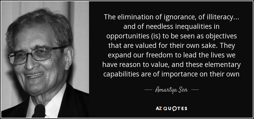 The elimination of ignorance, of illiteracy... and of needless inequalities in opportunities (is) to be seen as objectives that are valued for their own sake. They expand our freedom to lead the lives we have reason to value, and these elementary capabilities are of importance on their own - Amartya Sen