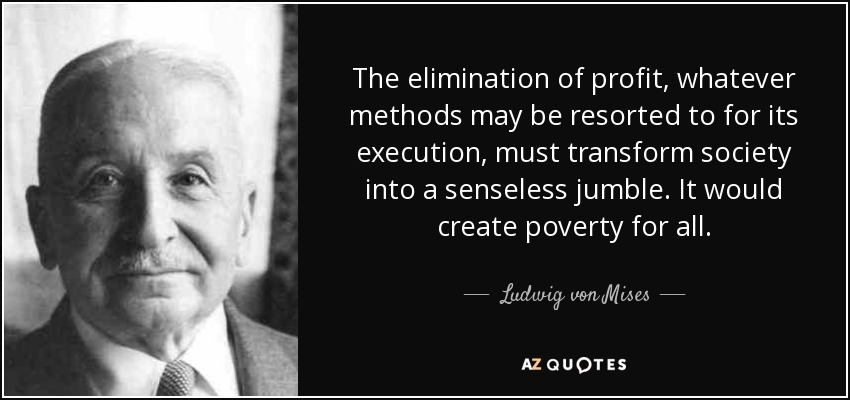 The elimination of profit, whatever methods may be resorted to for its execution, must transform society into a senseless jumble. It would create poverty for all. - Ludwig von Mises