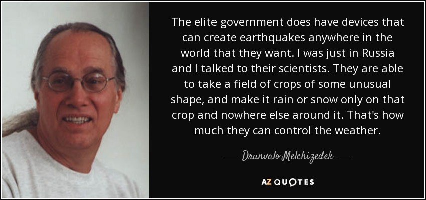 The elite government does have devices that can create earthquakes anywhere in the world that they want. I was just in Russia and I talked to their scientists. They are able to take a field of crops of some unusual shape, and make it rain or snow only on that crop and nowhere else around it. That's how much they can control the weather. - Drunvalo Melchizedek