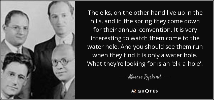 The elks, on the other hand live up in the hills, and in the spring they come down for their annual convention. It is very interesting to watch them come to the water hole. And you should see them run when they find it is only a water hole. What they're looking for is an 'elk-a-hole'. - Morrie Ryskind