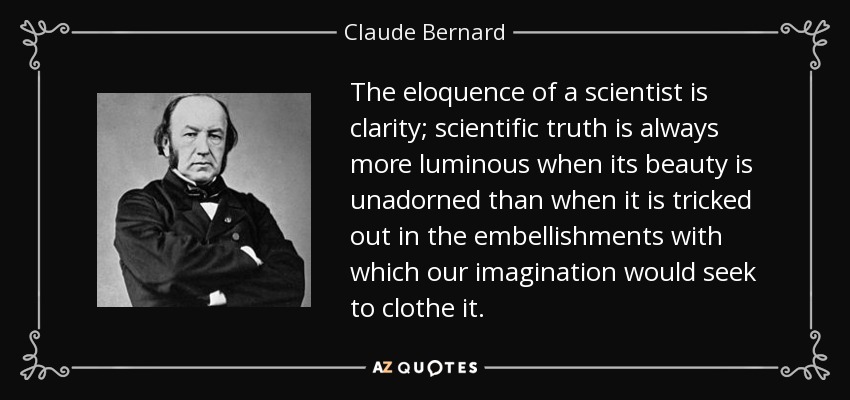 The eloquence of a scientist is clarity; scientific truth is always more luminous when its beauty is unadorned than when it is tricked out in the embellishments with which our imagination would seek to clothe it. - Claude Bernard