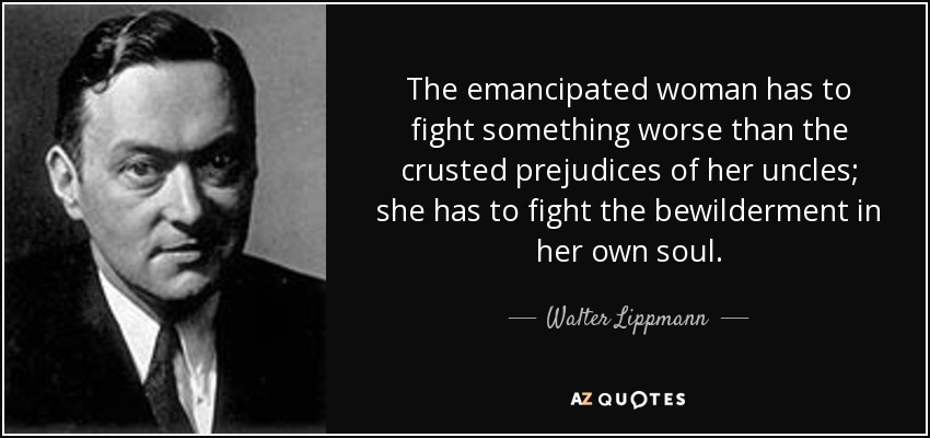 The emancipated woman has to fight something worse than the crusted prejudices of her uncles; she has to fight the bewilderment in her own soul. - Walter Lippmann