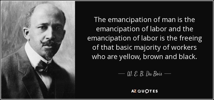 The emancipation of man is the emancipation of labor and the emancipation of labor is the freeing of that basic majority of workers who are yellow, brown and black. - W. E. B. Du Bois