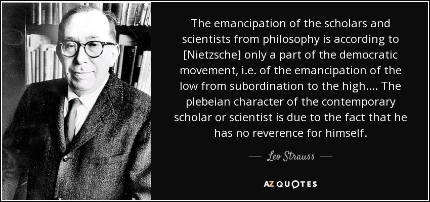 The emancipation of the scholars and scientists from philosophy is according to [Nietzsche] only a part of the democratic movement, i.e. of the emancipation of the low from subordination to the high. ... The plebeian character of the contemporary scholar or scientist is due to the fact that he has no reverence for himself. - Leo Strauss