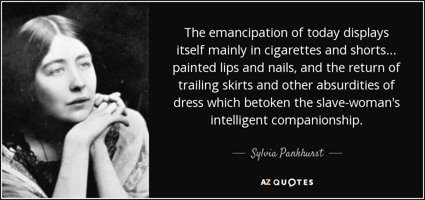 The emancipation of today displays itself mainly in cigarettes and shorts... painted lips and nails, and the return of trailing skirts and other absurdities of dress which betoken the slave-woman's intelligent companionship. - Sylvia Pankhurst