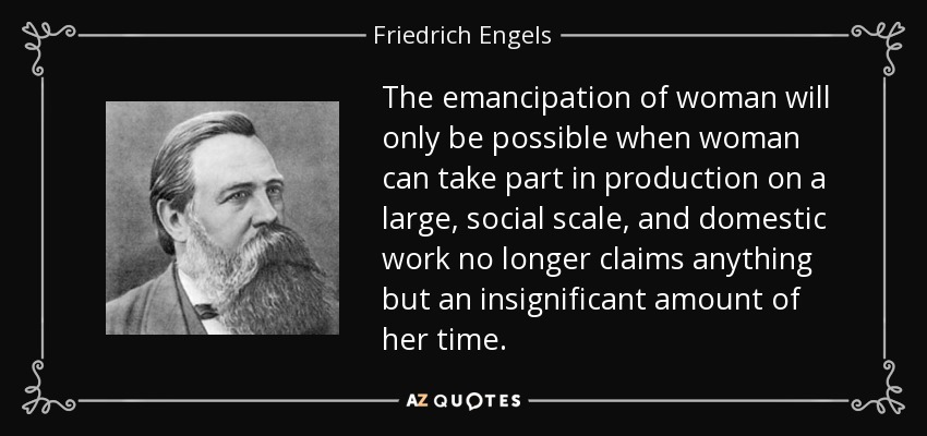 The emancipation of woman will only be possible when woman can take part in production on a large, social scale, and domestic work no longer claims anything but an insignificant amount of her time. - Friedrich Engels