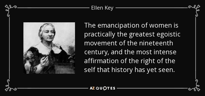 The emancipation of women is practically the greatest egoistic movement of the nineteenth century, and the most intense affirmation of the right of the self that history has yet seen. - Ellen Key