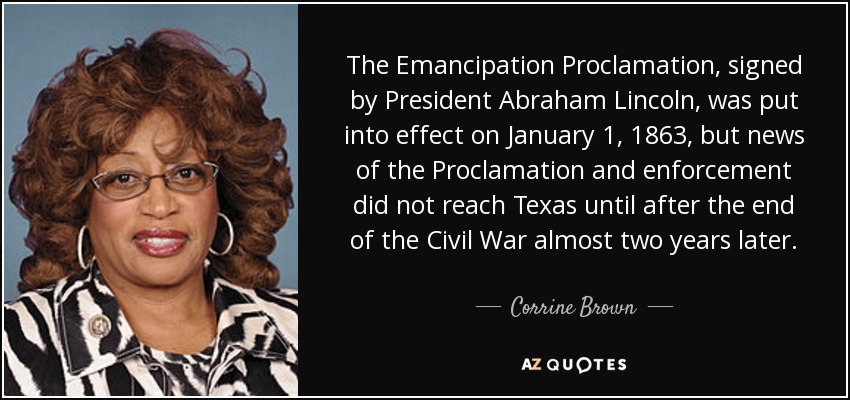The Emancipation Proclamation, signed by President Abraham Lincoln, was put into effect on January 1, 1863, but news of the Proclamation and enforcement did not reach Texas until after the end of the Civil War almost two years later. - Corrine Brown
