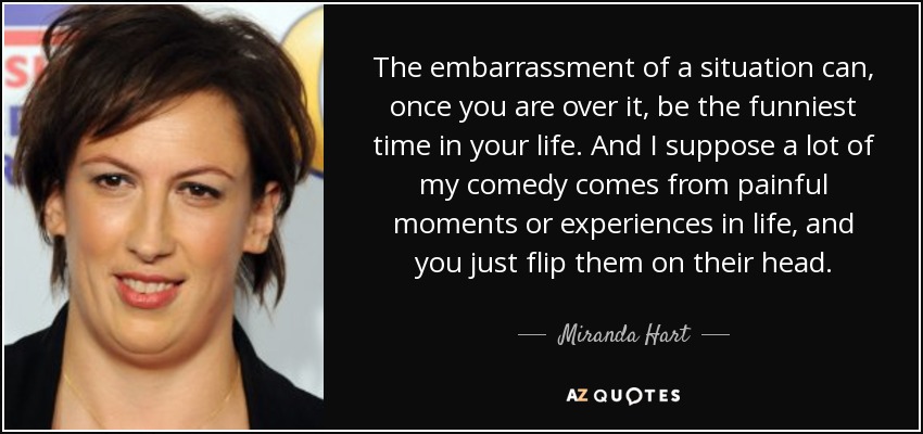 The embarrassment of a situation can, once you are over it, be the funniest time in your life. And I suppose a lot of my comedy comes from painful moments or experiences in life, and you just flip them on their head. - Miranda Hart