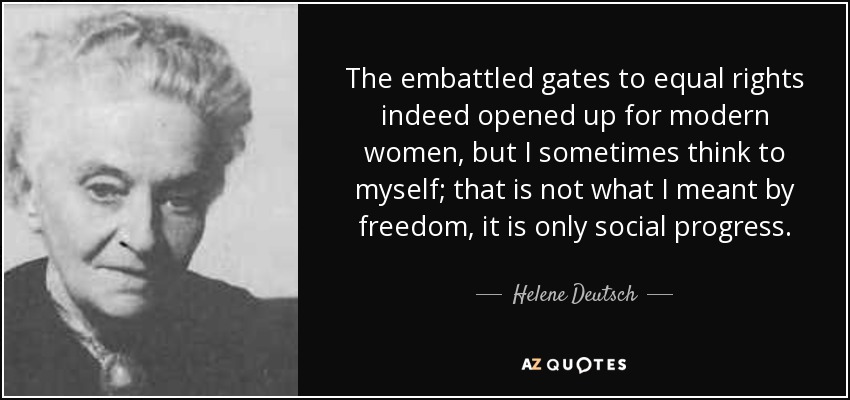 The embattled gates to equal rights indeed opened up for modern women, but I sometimes think to myself; that is not what I meant by freedom, it is only social progress. - Helene Deutsch