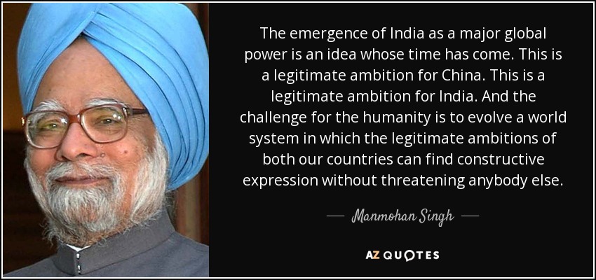 The emergence of India as a major global power is an idea whose time has come. This is a legitimate ambition for China. This is a legitimate ambition for India. And the challenge for the humanity is to evolve a world system in which the legitimate ambitions of both our countries can find constructive expression without threatening anybody else. - Manmohan Singh