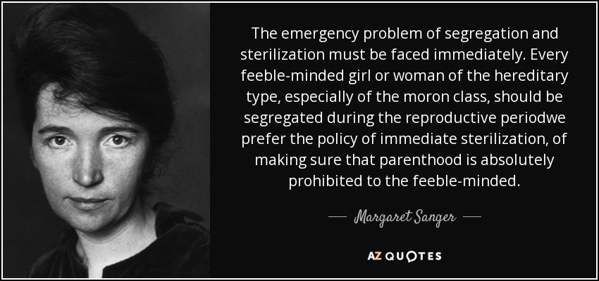 The emergency problem of segregation and sterilization must be faced immediately. Every feeble-minded girl or woman of the hereditary type, especially of the moron class, should be segregated during the reproductive periodwe prefer the policy of immediate sterilization, of making sure that parenthood is absolutely prohibited to the feeble-minded. - Margaret Sanger