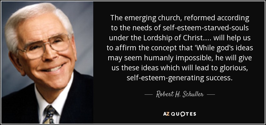The emerging church, reformed according to the needs of self-esteem-starved-souls under the Lordship of Christ.... will help us to affirm the concept that 'While god's ideas may seem humanly impossible, he will give us these ideas which will lead to glorious, self-esteem-generating success. - Robert H. Schuller